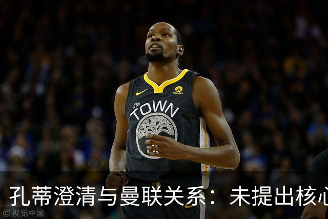 孔蒂澄清与曼联关系：未提出核心要求，谈判未深入
